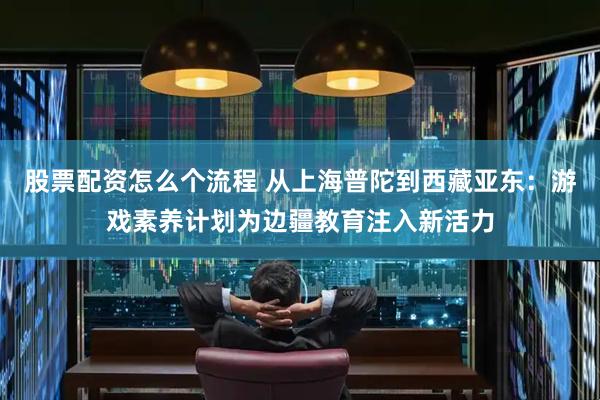 股票配资怎么个流程 从上海普陀到西藏亚东：游戏素养计划为边疆教育注入新活力