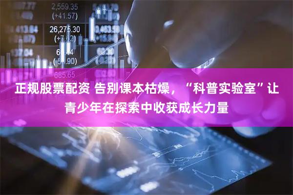 正规股票配资 告别课本枯燥，“科普实验室”让青少年在探索中收获成长力量