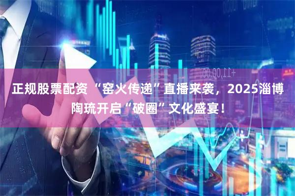 正规股票配资 “窑火传递”直播来袭，2025淄博陶琉开启“破圈”文化盛宴！