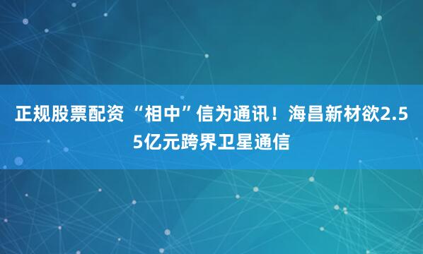 正规股票配资 “相中”信为通讯！海昌新材欲2.55亿元跨界卫星通信