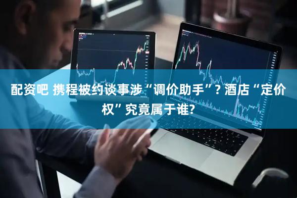 配资吧 携程被约谈事涉“调价助手”? 酒店“定价权”究竟属于谁?