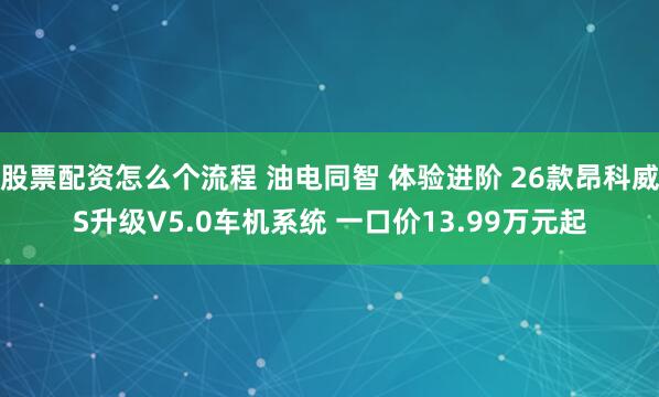 股票配资怎么个流程 油电同智 体验进阶 26款昂科威S升级V5.0车机系统 一口价13.99万元起