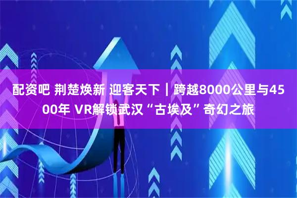 配资吧 荆楚焕新 迎客天下︱跨越8000公里与4500年 VR解锁武汉“古埃及”奇幻之旅