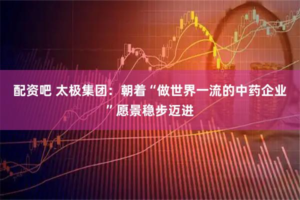 配资吧 太极集团：朝着“做世界一流的中药企业”愿景稳步迈进