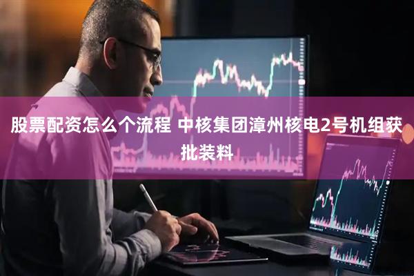 股票配资怎么个流程 中核集团漳州核电2号机组获批装料