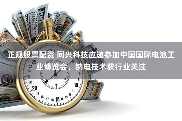 正规股票配资 同兴科技应邀参加中国国际电池工业博览会，钠电技术获行业关注