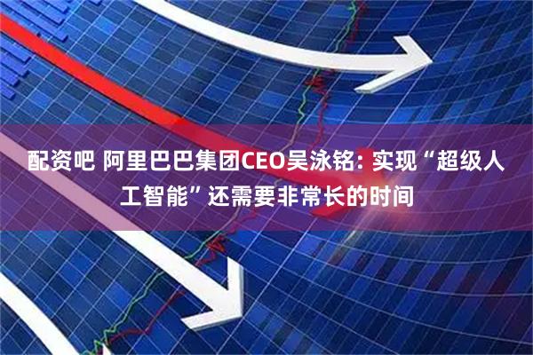 配资吧 阿里巴巴集团CEO吴泳铭: 实现“超级人工智能”还需要非常长的时间