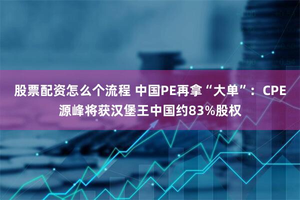 股票配资怎么个流程 中国PE再拿“大单”：CPE源峰将获汉堡王中国约83%股权