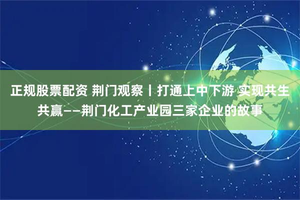 正规股票配资 荆门观察丨打通上中下游 实现共生共赢——荆门化工产业园三家企业的故事
