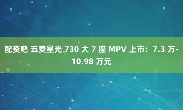 配资吧 五菱星光 730 大 7 座 MPV 上市:7.3 万-10.98 万元