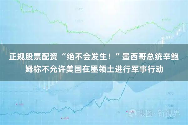 正规股票配资 “绝不会发生！”墨西哥总统辛鲍姆称不允许美国在墨领土进行军事行动