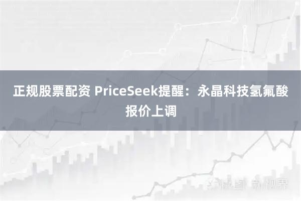 正规股票配资 PriceSeek提醒：永晶科技氢氟酸报价上调
