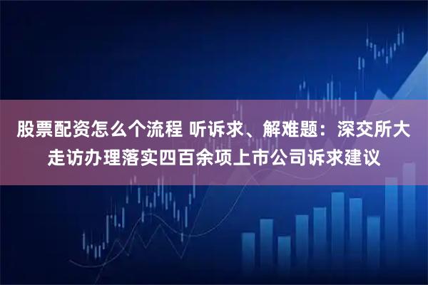 股票配资怎么个流程 听诉求、解难题：深交所大走访办理落实四百余项上市公司诉求建议