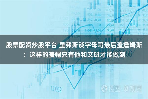 股票配资炒股平台 里弗斯谈字母哥最后盖詹姆斯：这样的盖帽只有他和文班才能做到