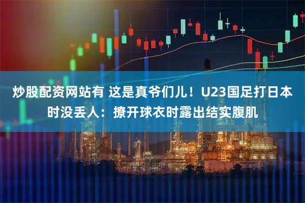 炒股配资网站有 这是真爷们儿！U23国足打日本时没丢人：撩开球衣时露出结实腹肌
