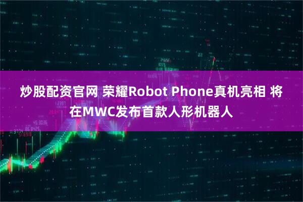 炒股配资官网 荣耀Robot Phone真机亮相 将在MWC发布首款人形机器人