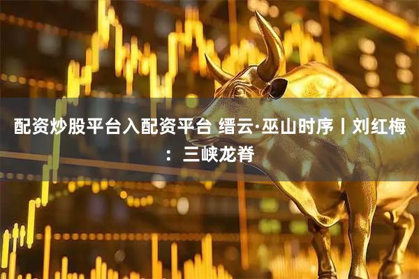 配资炒股平台入配资平台 缙云·巫山时序丨刘红梅：三峡龙脊