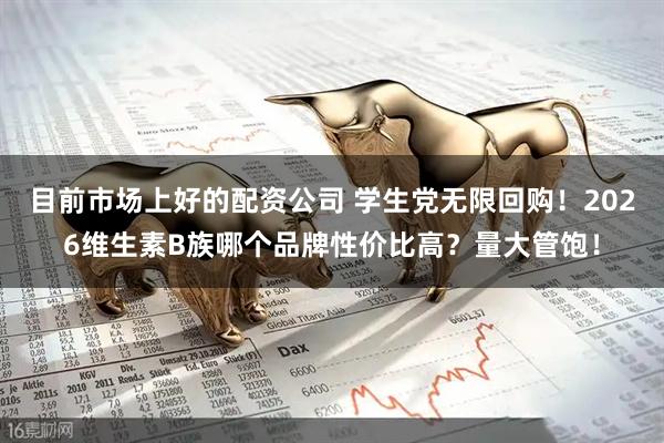 目前市场上好的配资公司 学生党无限回购！2026维生素B族哪个品牌性价比高？量大管饱！