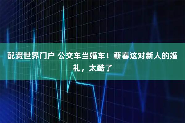 配资世界门户 公交车当婚车！蕲春这对新人的婚礼，太酷了