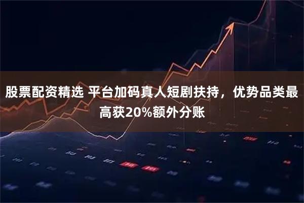 股票配资精选 平台加码真人短剧扶持，优势品类最高获20%额外分账