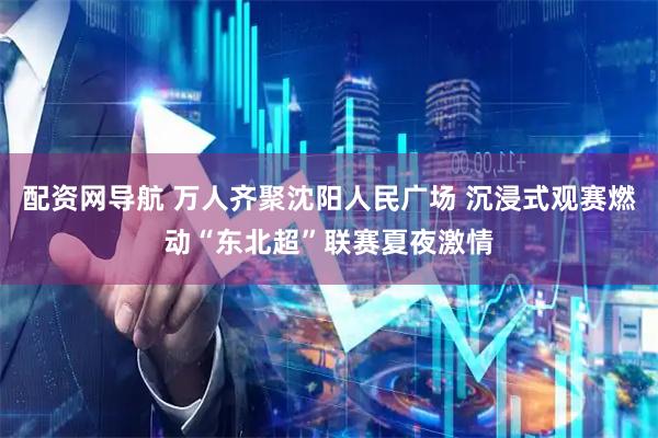 配资网导航 万人齐聚沈阳人民广场 沉浸式观赛燃动“东北超”联赛夏夜激情