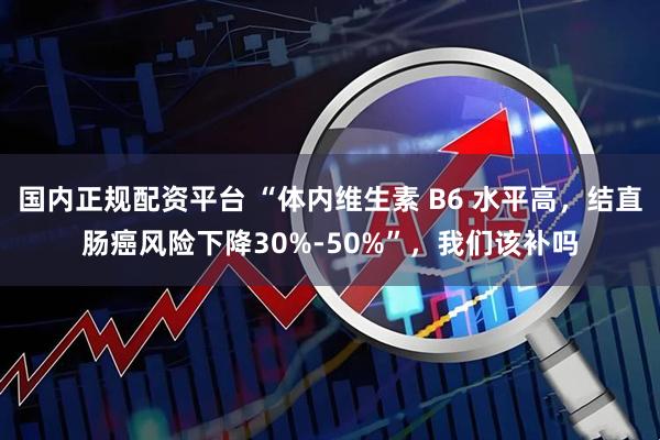 国内正规配资平台 “体内维生素 B6 水平高，结直肠癌风险下降30%-50%”，我们该补吗