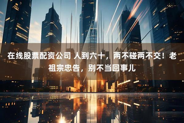在线股票配资公司 人到六十，两不碰两不交！老祖宗忠告，别不当回事儿