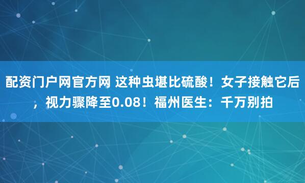 配资门户网官方网 这种虫堪比硫酸!女子接触它后,视力骤降至0.08!福州医生:千万别拍