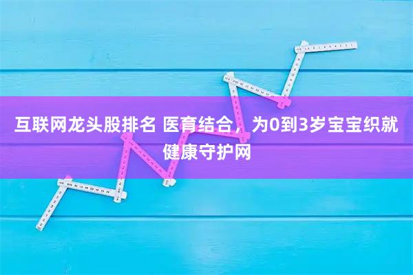 互联网龙头股排名 医育结合，为0到3岁宝宝织就健康守护网