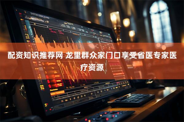 配资知识推荐网 龙里群众家门口享受省医专家医疗资源