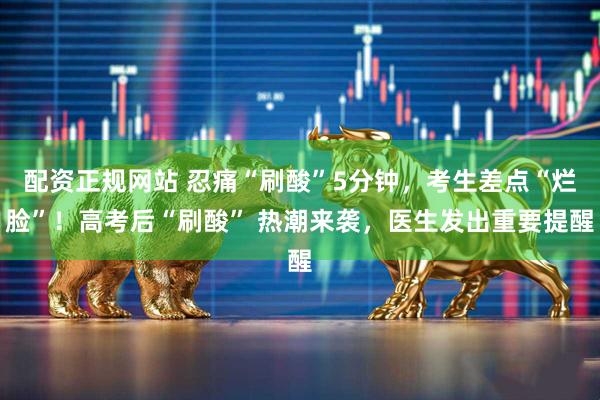 配资正规网站 忍痛“刷酸”5分钟，考生差点“烂脸”！高考后“刷酸” 热潮来袭，医生发出重要提醒